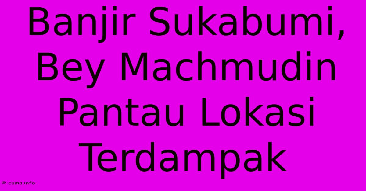 Banjir Sukabumi, Bey Machmudin Pantau Lokasi Terdampak Banjir Sukabumi, Bey Machmudin Pantau Lokasi Terdampak
