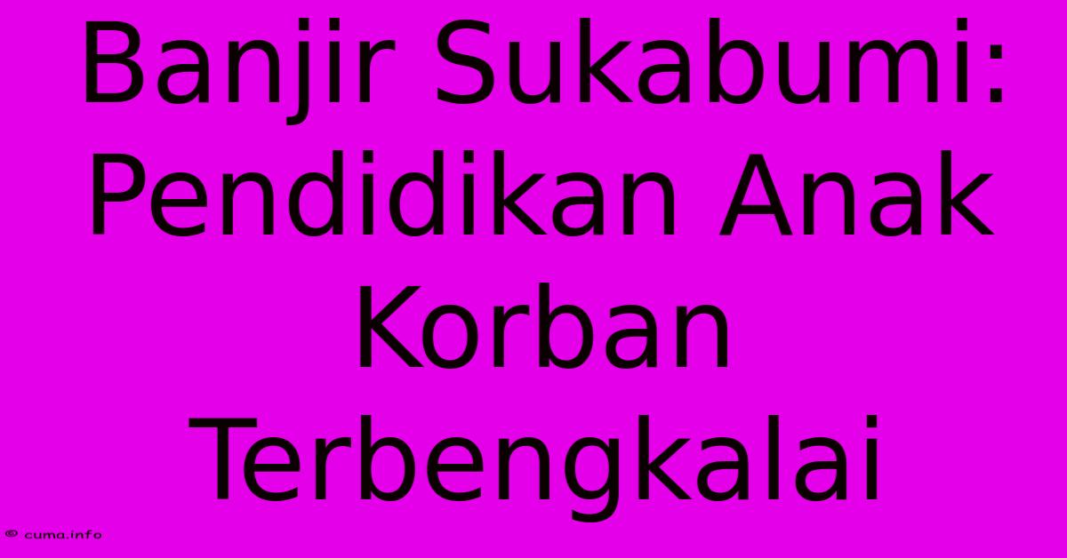 Banjir Sukabumi: Pendidikan Anak Korban Terbengkalai Banjir Sukabumi: Pendidikan Anak Korban Terbengkalai
