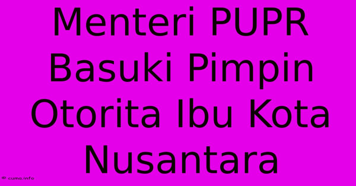 Menteri PUPR Basuki Pimpin Otorita Ibu Kota Nusantara Menteri PUPR Basuki Pimpin Otorita Ibu Kota Nusantara